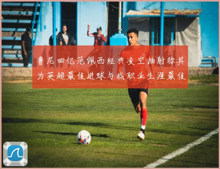 鲁尼回忆范佩西经典凌空抽射称其为英超最佳进球与我职业生涯最佳传球结合