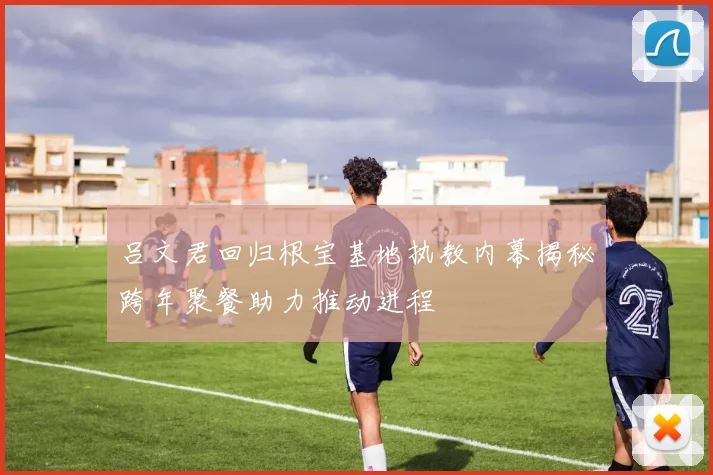 吕文君回归根宝基地执教内幕揭秘跨年聚餐助力推动进程