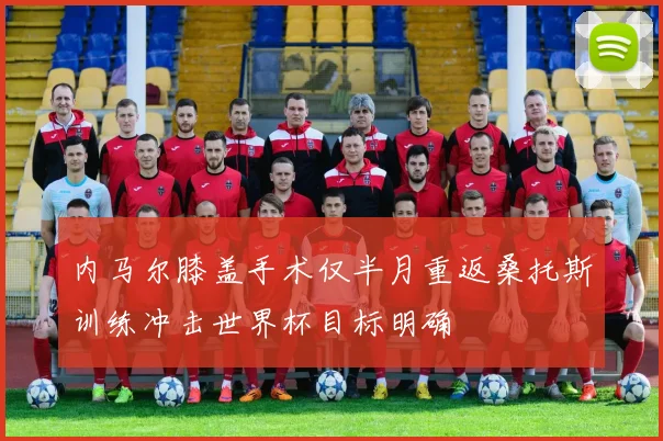 内马尔膝盖手术仅半月重返桑托斯训练冲击世界杯目标明确