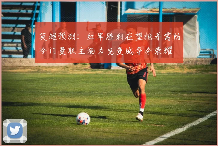 英超预测：红军胜利在望枪手需防冷门曼联主场力克曼城争夺荣耀
