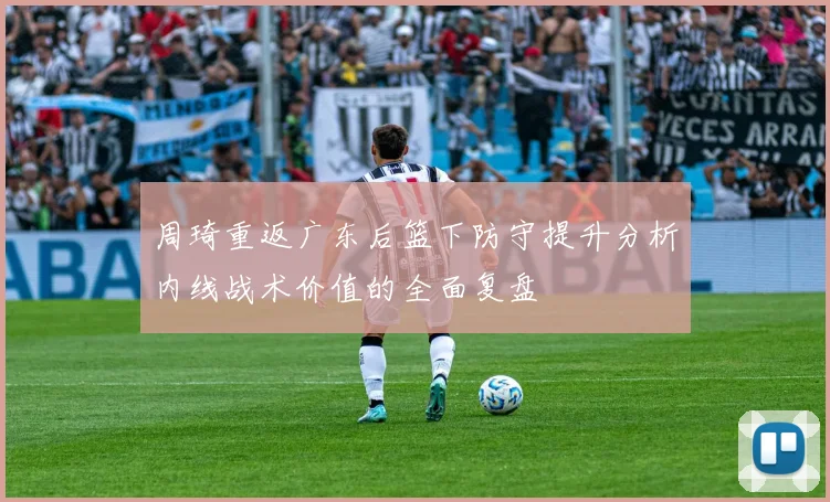 周琦重返广东后篮下防守提升分析内线战术价值的全面复盘