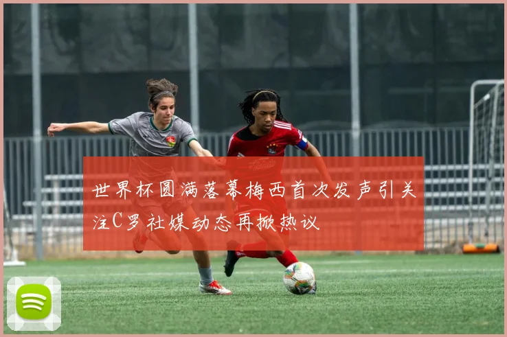 世界杯圆满落幕梅西首次发声引关注C罗社媒动态再掀热议