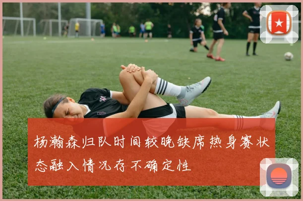 杨瀚森归队时间较晚缺席热身赛状态融入情况存不确定性