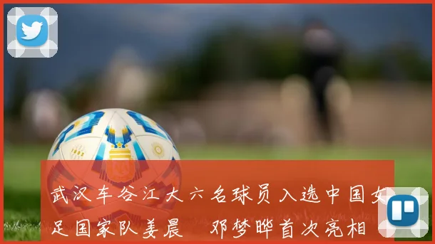 武汉车谷江大六名球员入选中国女足国家队姜晨璟邓梦晔首次亮相
