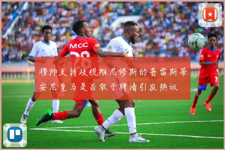 穆帅支持歧视维尼修斯的普雷斯蒂安尼皇马是否敢于聘请引发热议