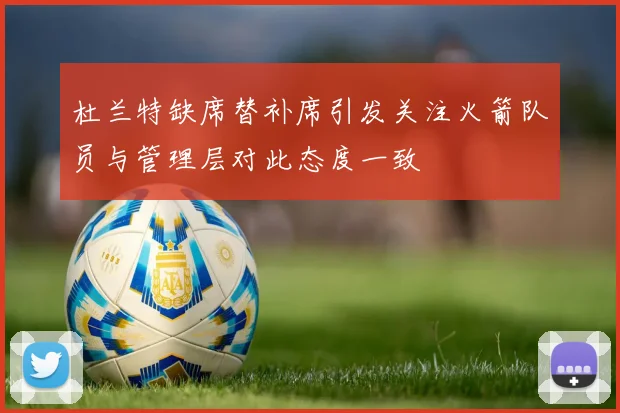 杜兰特缺席替补席引发关注火箭队员与管理层对此态度一致