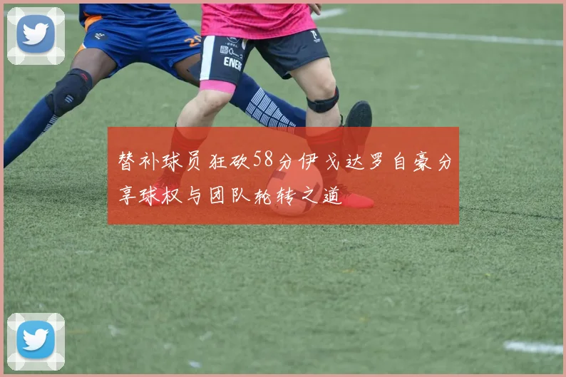 替补球员狂砍58分伊戈达罗自豪分享球权与团队轮转之道