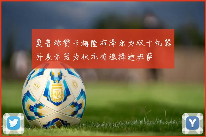 夏普称赞卡梅隆布泽尔为双十机器并表示若为状元将选择迪班萨