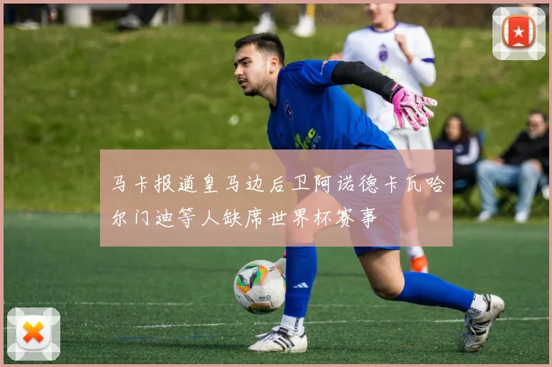 马卡报道皇马边后卫阿诺德卡瓦哈尔门迪等人缺席世界杯赛事
