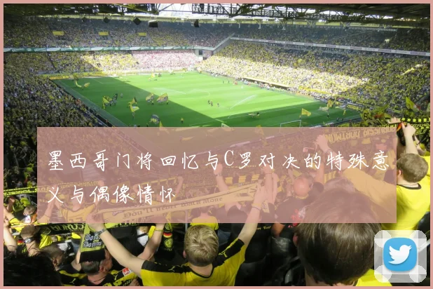 墨西哥门将回忆与C罗对决的特殊意义与偶像情怀