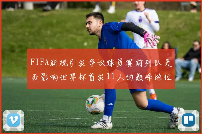 FIFA新规引发争议球员赛前列队是否影响世界杯首发11人的巅峰地位