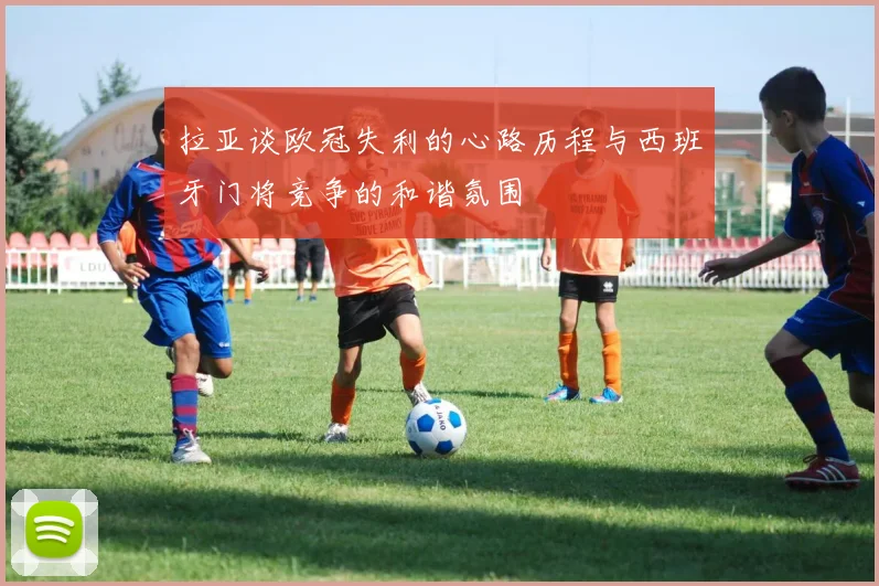 拉亚谈欧冠失利的心路历程与西班牙门将竞争的和谐氛围