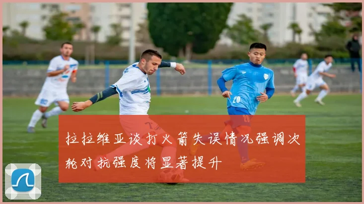 拉拉维亚谈打火箭失误情况强调次轮对抗强度将显著提升