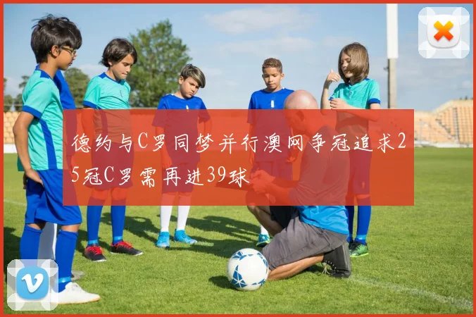 德约与C罗同梦并行澳网争冠追求25冠C罗需再进39球