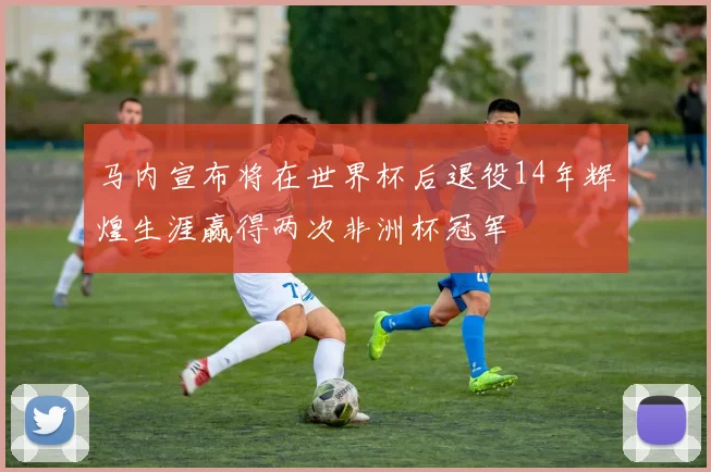 马内宣布将在世界杯后退役14年辉煌生涯赢得两次非洲杯冠军