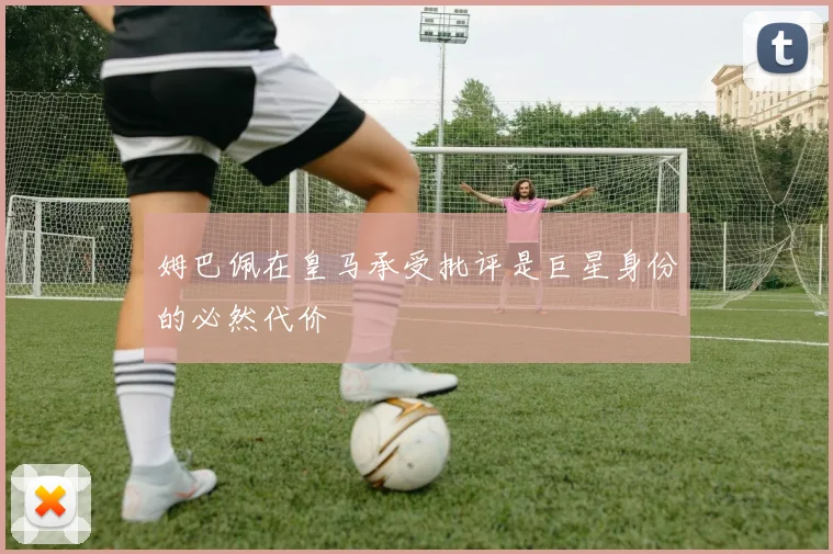 姆巴佩在皇马承受批评是巨星身份的必然代价