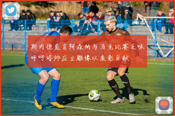 斯内德直言阿森纳与马竞比赛乏味呼吁塔帅应立雕像以表彰贡献