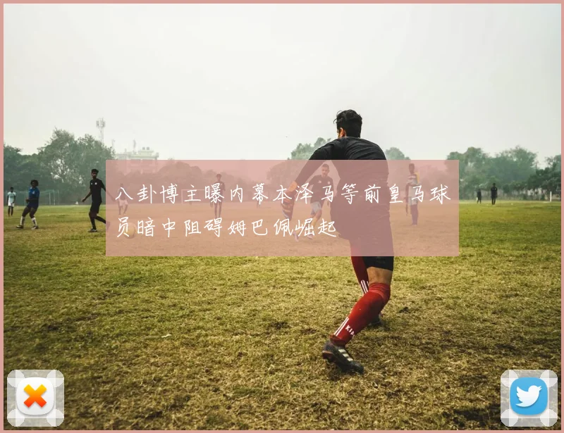 八卦博主曝内幕本泽马等前皇马球员暗中阻碍姆巴佩崛起
